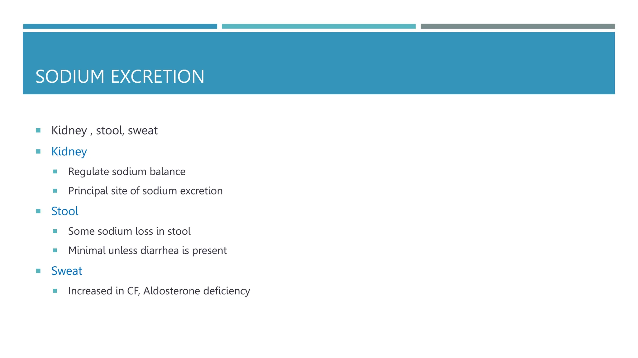SODIUM EXCRETION
 Kidney , stool, sweat
 Kidney
 Regulate sodium balance
 Principal site of sodium excretion
 Stool
 Some sodium loss in stool
 Minimal unless diarrhea is present
 Sweat
 Increased in CF, Aldosterone deficiency
 