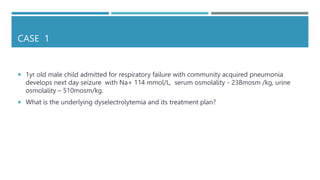 CASE 1
 1yr old male child admitted for respiratory failure with community acquired pneumonia
develops next day seizure with Na+ 114 mmol/L, serum osmolality - 238mosm /kg, urine
osmolality – 510mosm/kg.
 What is the underlying dyselectrolytemia and its treatment plan?
 