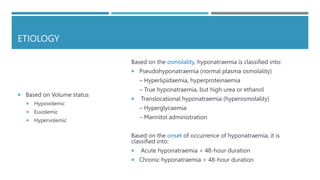ETIOLOGY
 Based on Volume status
 Hypovolemic
 Euvolemic
 Hypervolemic
Based on the osmolality, hyponatraemia is classified into:
 Pseudohyponatraemia (normal plasma osmolality)
– Hyperlipidaemia, hyperproteinaemia
– True hyponatraemia, but high urea or ethanol
 Translocational hyponatraemia (hyperosmolality)
– Hyperglycaemia
– Mannitol administration
Based on the onset of occurrence of hyponatraemia, it is
classified into:
 Acute hyponatraemia < 48-hour duration
 Chronic hyponatraemia > 48-hour duration
 