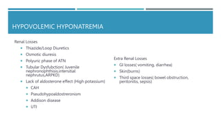 HYPOVOLEMIC HYPONATREMIA
Renal Losses
 Thiazide/Loop Diuretics
 Osmotic diuresis
 Polyuric phase of ATN
 Tubular Dysfubction( Juvenile
nephronophthisis,intersitial
nephrutus,ARPKD)
 Lack of aldosterone effect (High potassium)
 CAH
 Pseudohypoaldostreronism
 Addison disease
 UTI
Extra Renal Losses
 GI losses( vomiting, diarrhea)
 Skin(burns)
 Third space losses( bowel obstruction,
peritonitis, sepsis)
 
