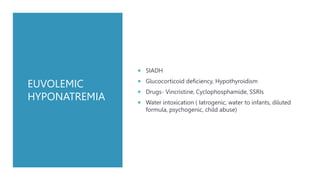EUVOLEMIC
HYPONATREMIA
 SIADH
 Glucocorticoid deficiency, Hypothyroidism
 Drugs- Vincristine, Cyclophosphamide, SSRIs
 Water intoxication ( Iatrogenic, water to infants, diluted
formula, psychogenic, child abuse)
 