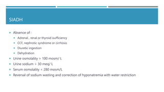 SIADH
 Absence of :
 Adrenal , renal or thyroid isufficiency
 CCF, nephrotic syndrome or cirrhosis
 Diuretic ingestion
 Dehydration
 Urine osmolality > 100 mosm/ L
 Urine sodium > 30 meq/ L
 Serum osmolality < 280 mosm/L
 Reversal of sodium wasting and correction of hyponatremia with water restriction
 
