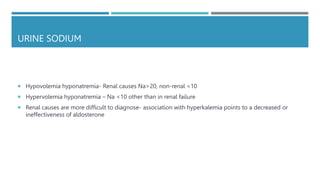 URINE SODIUM
 Hypovolemia hyponatremia- Renal causes Na>20, non-renal <10
 Hypervolemia hyponatremia – Na <10 other than in renal failure
 Renal causes are more difficult to diagnose- association with hyperkalemia points to a decreased or
ineffectiveness of aldosterone
 