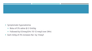  Symptomatic hyponatremia
 Bolus of 3% saline @ 2-5ml/kg
 Followed by 0.5meq/l/hr( 10-12 meq/l over 24hr)
 Each ml/kg of 3% increases Na+ by 1meq/l
 
