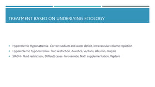 TREATMENT BASED ON UNDERLYING ETIOLOGY
 Hypovolemic Hyponatremia- Correct sodium and water deficit, intravascular volume repletion
 Hypervolemic hyponatremia- fluid restriction, diuretics, vaptans, albumin, dialysis
 SIADH- Fluid restriction , Difficult cases- furosemide, NaCl supplementation, Vaptans
 