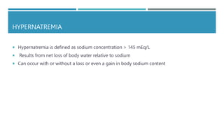 HYPERNATREMIA
 Hypernatremia is defined as sodium concentration > 145 mEq/L
 Results from net loss of body water relative to sodium
 Can occur with or without a loss or even a gain in body sodium content
 