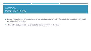 CLINICAL
MANIFESTATIONS
 Better preservation of intra vascular volume because of shift of water from intra cellular space
to extra cellular space
 This intra cellular water loss leads to a doughy feel of the skin
 