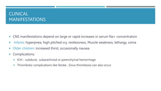 CLINICAL
MANIFESTATIONS
 CNS manifestations depend on large or rapid increases in serum Na+ concentration
 Infants: hyperpnea, high pitched cry, restlessness, Muscle weakness, lethargy, coma
 Older children: increased thirst, occasionally nausea
 Complications:
 ICH-- subdural , subarachnoid or parenchymal hemorrhage
 Thrombotic complications like Stroke , Sinus thrombosis can also occur
 
