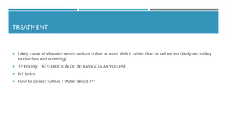 TREATMENT
 Likely cause of elevated serum sodium is due to water deficit rather than to salt excess (likely secondary
to diarrhea and vomiting)
 1st Priority : RESTORATION OF INTRAVASCULAR VOLUME
 NS bolus
 How to correct further ? Water deficit ???
 