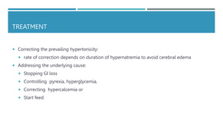 TREATMENT
 Correcting the prevailing hypertonicity:
 rate of correction depends on duration of hypernatremia to avoid cerebral edema
 Addressing the underlying cause:
 Stopping GI loss
 Controlling pyrexia, hyperglycemia,
 Correcting hypercalcemia or
 Start feed
 