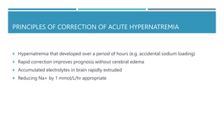 PRINCIPLES OF CORRECTION OF ACUTE HYPERNATREMIA
 Hypernatremia that developed over a period of hours (e.g. accidental sodium loading)
 Rapid correction improves prognosis without cerebral edema
 Accumulated electrolytes in brain rapidly extruded
 Reducing Na+ by 1 mmol/L/hr appropriate
 