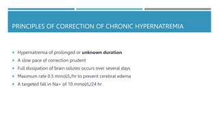 PRINCIPLES OF CORRECTION OF CHRONIC HYPERNATREMIA
 Hypernatremia of prolonged or unknown duration
 A slow pace of correction prudent
 Full dissipation of brain solutes occurs over several days
 Maximum rate 0.5 mmol/L/hr to prevent cerebral edema
 A targeted fall in Na+ of 10 mmol/L/24 hr
 
