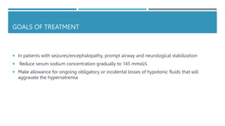 GOALS OF TREATMENT
 In patients with seizures/encephalopathy, prompt airway and neurological stabilization
 Reduce serum sodium concentration gradually to 145 mmol/L
 Make allowance for ongoing obligatory or incidental losses of hypotonic fluids that will
aggravate the hypernatremia
 