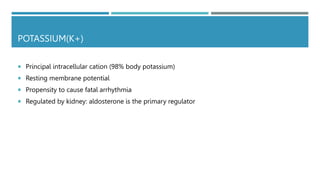 POTASSIUM(K+)
 Principal intracellular cation (98% body potassium)
 Resting membrane potential
 Propensity to cause fatal arrhythmia
 Regulated by kidney: aldosterone is the primary regulator
 