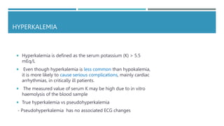 HYPERKALEMIA
 Hyperkalemia is defined as the serum potassium (K) > 5.5
mEq/L
 Even though hyperkalemia is less common than hypokalemia,
it is more likely to cause serious complications, mainly cardiac
arrhythmias, in critically ill patients.
 The measured value of serum K may be high due to in vitro
haemolysis of the blood sample
 True hyperkalemia vs pseudohyperkalemia
- Pseudohyperkalemia has no associated ECG changes
 