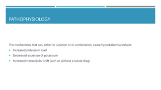 PATHOPHYSIOLOGY
The mechanisms that can, either in isolation or in combination, cause hyperkalaemia include:
 Increased potassium load
 Decreased excretion of potassium
 Increased transcellular shift (with or without a solute drag)
 
