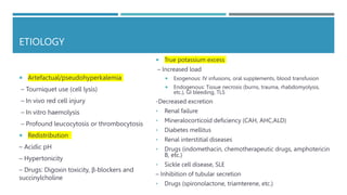 ETIOLOGY
 Artefactual/pseudohyperkalemia
– Tourniquet use (cell lysis)
– In vivo red cell injury
– In vitro haemolysis
– Profound leucocytosis or thrombocytosis
 Redistribution
– Acidic pH
– Hypertonicity
– Drugs: Digoxin toxicity, β-blockers and
succinylcholine
 True potassium excess
– Increased load
 Exogenous: IV infusions, oral supplements, blood transfusion
 Endogenous: Tissue necrosis (burns, trauma, rhabdomyolysis,
etc.), GI bleeding, TLS
-Decreased excretion
• Renal failure
• Mineralocorticoid deficiency (CAH, AHC,ALD)
• Diabetes mellitus
• Renal interstitial diseases
• Drugs (indomethacin, chemotherapeutic drugs, amphotericin
B, etc.)
• Sickle cell disease, SLE
– Inhibition of tubular secretion
• Drugs (spironolactone, triamterene, etc.)
 
