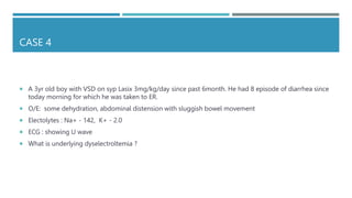 CASE 4
 A 3yr old boy with VSD on syp Lasix 3mg/kg/day since past 6month. He had 8 episode of diarrhea since
today morning for which he was taken to ER.
 O/E: some dehydration, abdominal distension with sluggish bowel movement
 Electolytes : Na+ - 142, K+ - 2.0
 ECG : showing U wave
 What is underlying dyselectroltemia ?
 