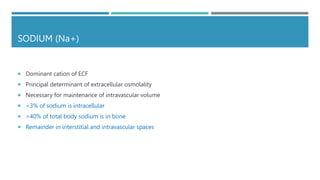SODIUM (Na+)
 Dominant cation of ECF
 Principal determinant of extracellular osmolality
 Necessary for maintenance of intravascular volume
 <3% of sodium is intracellular
 >40% of total body sodium is in bone
 Remainder in interstitial and intravascular spaces
 