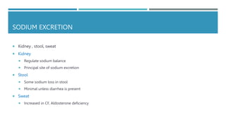 SODIUM EXCRETION
 Kidney , stool, sweat
 Kidney
 Regulate sodium balance
 Principal site of sodium excretion
 Stool
 Some sodium loss in stool
 Minimal unless diarrhea is present
 Sweat
 Increased in CF, Aldosterone deficiency
 