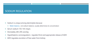 SODIUM REGULATION
 Sodium is unique among electrolytes because
 Water balance , not sodium balance, usually determines its concentration
 Serum sodium 135-145 meq/L
 Osmolality 285-295 osm/kg
 Hypothalamic osmoregulators : regulate thirst and appropriate release of ADH
 ADH regulates excretion of free water from kidney
 