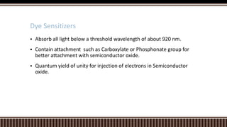 Dye Sensitizers


Absorb all light below a threshold wavelength of about 920 nm.



Contain attachment such as Carboxylate or Phosphonate group for
better attachment with semiconductor oxide.



Quantum yield of unity for injection of electrons in Semiconductor
oxide.

 