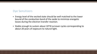Dye Sensitizers


Energy level of the excited state should be well matched to the lower
bound of the conduction band of the oxide to minimize energetic
losses during the electron transfer reaction.



Stable enough to sustain about 10^8 turnover cycles corresponding to
about 20 years of exposure to natural light.

 