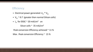 Efficiency


Electrical power generated =Isc * Voc



Voc ~ 0.7 (greater then normal Silicon cells)

 Isc

for DSSC ~ 20 mA/cm2 an
Silcon cells ~ 35 mA/cm2

Peak conversion Efficiency achieved ~ 11 %
Max . Peak conversion Efficiency ~ 15 %

 