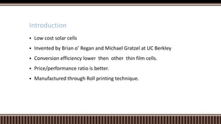 Introduction


Low cost solar cells



Invented by Brian o’ Regan and Michael Gratzel at UC Berkley



Conversion efficiency lower then other thin film cells.



Price/performance ratio is better.



Manufactured through Roll printing technique.

 