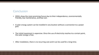 Conclusion


DSSCs show the most promising future due to their independence, environmentally
friendly, low maintenance, and low cost .



A solar energy system can be installed in any location without a connection to a power
grid.



The initial investment is expensive. Once the use of electricity reaches to a certain point,
the solar energy is free.



After installation, there is no recurring cost and it can be used for a long time.

 
