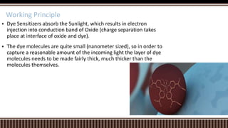 Working Principle


Dye Sensitizers absorb the Sunlight, which results in electron
injection into conduction band of Oxide (charge separation takes
place at interface of oxide and dye).



The dye molecules are quite small (nanometer sized), so in order to
capture a reasonable amount of the incoming light the layer of dye
molecules needs to be made fairly thick, much thicker than the
molecules themselves.

 