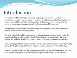 Introduction
In times of fossil fuel shortage, increasing crude oil prices, as well as rejection of
conventional energy sources (e.g. coal or nuclear power plants), sustainable energy forms
become more and more the focus of attentions. Hydropower, wind power, geothermal
power, or biomass processing are but a few of these sustainable resources.
Another important source for renewable energy is solar power. Photovoltaics and solar
thermal collectors are most widely used.
Dye solar cells (DSCs) which are discussed in this application note are thin film cells. They
are also called dye sensitized solar cells (DSSC) or Grätzel cells named after the Swiss
chemist Michael Grätzel who was greatly involved in the development of new cell types.
Manufacturing of DSCs is simple, mostly low cost, and incorporate environmentally friendly
materials. They have a good efficiency (about 10-14 %) even under low flux of sunlight.
However, a major drawback is the temperature sensitivity of the liquid electrolyte. Hence a
lot of research is going on to improve the electrolyte’s performance and cell stability.
 
