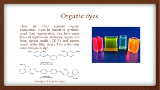 Organic dyes
There are many pigment organic
compounds, it can be natural or synthetic,
apart from pigmentation, they have many
types of applications, including organic dye
laser, optical media (CD-R) and camera
sensor (color filter array). This is the basic
classification for dye.
example of organicdyes
 
