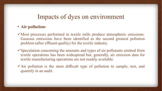 Impacts of dyes on environment
• Air pollution-
✓Most processes performed in textile mills produce atmospheric emissions.
Gaseous emissions have been identified as the second greatest pollution
problem (after effluent quality) for the textile industry.
✓Speculation concerning the amounts and types of air pollutants emitted from
textile operations has been widespread but, generally, air emission data for
textile manufacturing operations are not readily available.
✓Air pollution is the most difficult type of pollution to sample, test, and
quantify in an audit.
 