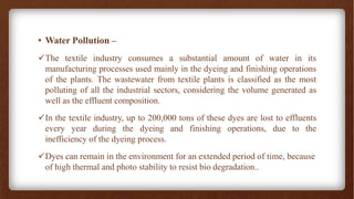 • Water Pollution –
✓The textile industry consumes a substantial amount of water in its
manufacturing processes used mainly in the dyeing and finishing operations
of the plants. The wastewater from textile plants is classified as the most
polluting of all the industrial sectors, considering the volume generated as
well as the effluent composition.
✓In the textile industry, up to 200,000 tons of these dyes are lost to effluents
every year during the dyeing and finishing operations, due to the
inefficiency of the dyeing process.
✓Dyes can remain in the environment for an extended period of time, because
of high thermal and photo stability to resist bio degradation..
 