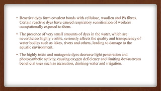 • Reactive dyes form covalent bonds with cellulose, woollen and PAfibres.
Certain reactive dyes have caused respiratory sensitisation of workers
occupationally exposed to them.
• The presence of very small amounts of dyes in the water, which are
nevertheless highly visible, seriously affects the quality and transparency of
water bodies such as lakes, rivers and others, leading to damage to the
aquatic environment.
• The highly toxic and mutagenic dyes decrease light penetration and
photosynthetic activity, causing oxygen deficiency and limiting downstream
beneficial uses such as recreation, drinking water and irrigation.
 