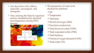 • Azo dyes have toxic effects,
especially carcinogenic and
mutagenic.
• They entering the body by ingestion
and are metabolized by intestinal
microorganisms causing DNA
damage.
• The parameters of water to be
checked for pollution:
✓pH
✓Temperature
✓Alkalinity
✓Dissolved oxygen (DO)
✓Electrical conductivity
✓Total dissolved solids (TDS)
✓Total suspended solids (TSS)
✓Total hardness
✓Chemical oxygen demand (COD)
✓Total solids (TS)
 