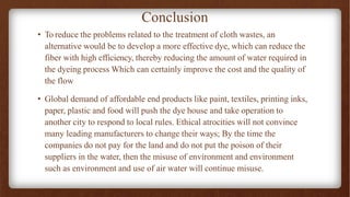 Conclusion
• To reduce the problems related to the treatment of cloth wastes, an
alternative would be to develop a more effective dye, which can reduce the
fiber with high efficiency, thereby reducing the amount of water required in
the dyeing process Which can certainly improve the cost and the quality of
the flow
• Global demand of affordable end products like paint, textiles, printing inks,
paper, plastic and food will push the dye house and take operation to
another city to respond to local rules. Ethical atrocities will not convince
many leading manufacturers to change their ways; By the time the
companies do not pay for the land and do not put the poison of their
suppliers in the water, then the misuse of environment and environment
such as environment and use of air water will continue misuse.
 