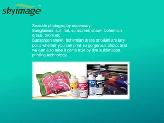 Seaside photography necessary:
Sunglasses, sun hat, sunscreen shawl, bohemian
dress, bikini etc
Sunscreen shawl, bohemian dress or bikini are key
point whether you can print so gorgerous photo. and
we can also take it come true by dye sublimation
printing technology.
 