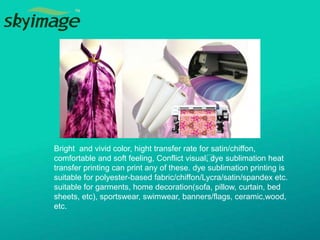 Bright and vivid color, hight transfer rate for satin/chiffon,
comfortable and soft feeling, Conflict visual﻿, dye sublimation heat
transfer printing can print any of these. dye sublimation printing is
suitable for polyester-based fabric/chiffon/Lycra/satin/spandex etc.
suitable for garments, home decoration(sofa, pillow, curtain, bed
sheets, etc), sportswear, swimwear, banners/flags, ceramic,wood,
etc.
 