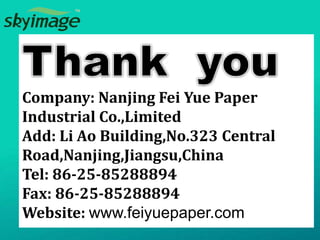 Company: Nanjing Fei Yue Paper
Industrial Co.,Limited
Add: Li Ao Building,No.323 Central
Road,Nanjing,Jiangsu,China
Tel: 86-25-85288894
Fax: 86-25-85288894
Website: www.feiyuepaper.com
 