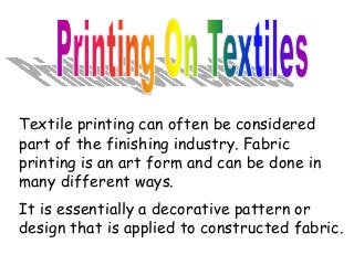 Textile printing can often be considered 
part of the finishing industry. Fabric 
printing is an art form and can be done in 
many different ways. 
It is essentially a decorative pattern or 
design that is applied to constructed fabric. 
 