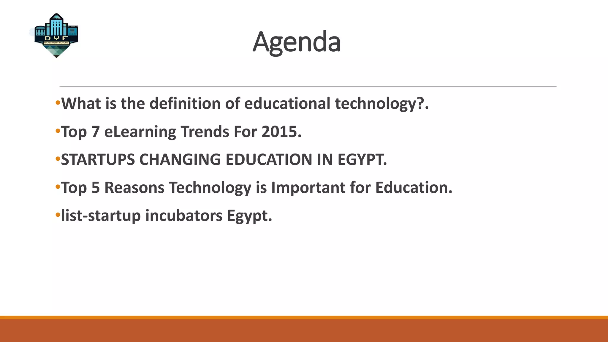Agenda
•What is the definition of educational technology?.
•Top 7 eLearning Trends For 2015.
•STARTUPS CHANGING EDUCATION IN EGYPT.
•Top 5 Reasons Technology is Important for Education.
•list-startup incubators Egypt.