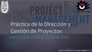 Adrián Luis García García (agarciag@ipn.mx)
Práctica de la Dirección y
Gestión de Proyectos
PARTE 3/6: TÉCNICAS PARA LA GESTIÓN DEL TIEMPO
1
Práctica de la Dirección y
Gestión de Proyectos
 