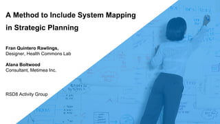 Fran Quintero Rawlings,
Designer, Health Commons Lab
Alana Boltwood
Consultant, Metimea Inc.
A Method to Include System Mapping
in Strategic Planning
RSD8 Activity Group
 