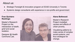 About us:
● Strategic Foresight & Innovation program at OCAD University in Toronto
● Systemic design consultants with experience in non-profits and government
Alana Boltwood:
Master’s Research
Project modelled
causes and effects of
urban poverty.
Visualizing patterns to
make sense of complex
social systems, and
thus strategize for
change.
Fran Quintero
Rawlings:
Master’s Research
Project on the
intersection of death,
grief and social
isolation.
Designer @ Health
Commons Lab.
 