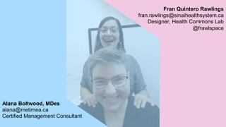 Fran Quintero Rawlings
fran.rawlings@sinaihealthsystem.ca
Designer, Health Commons Lab
@frawlspace
Alana Boltwood, MDes
alana@metimea.ca
Certified Management Consultant
 