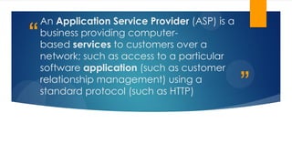 ”
“
An Application Service Provider (ASP) is a
business providing computer-
based services to customers over a
network; such as access to a particular
software application (such as customer
relationship management) using a
standard protocol (such as HTTP)
 
