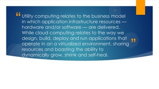 ”
“Utility computing relates to the business model
in which application infrastructure resources —
hardware and/or software — are delivered.
While cloud computing relates to the way we
design, build, deploy and run applications that
operate in an a virtualized environment, sharing
resources and boasting the ability to
dynamically grow, shrink and self-heal.
 