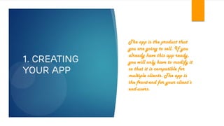 1. Creating
your app
The app is the product that
you are going to sell. If you
already have this app ready,
you will only have to modify it
so that it is compatible for
multiple clients. The app is
the front-end for your client’s
end-users.
 